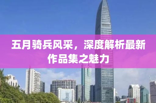 五月骑兵风采，深度解析最新作品集之魅力