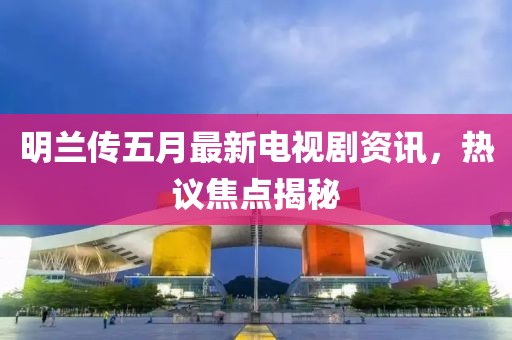 明兰传五月最新电视剧资讯，热议焦点揭秘