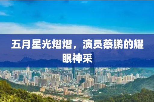 五月星光熠熠，演员蔡鹏的耀眼神采