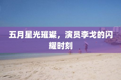 五月星光璀璨，演员李戈的闪耀时刻