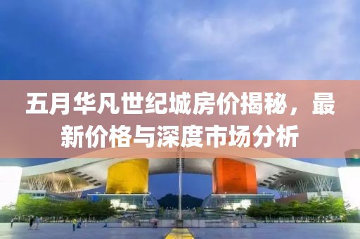 五月华凡世纪城房价揭秘，最新价格与深度市场分析