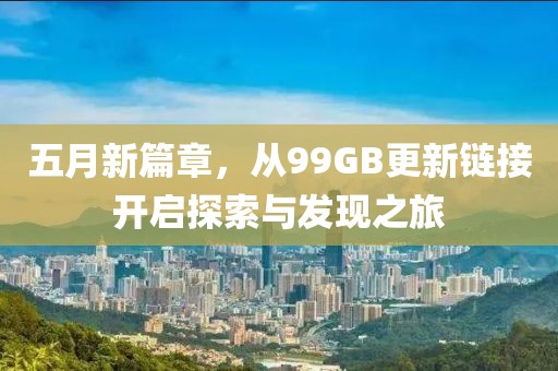 五月新篇章，从99GB更新链接开启探索与发现之旅