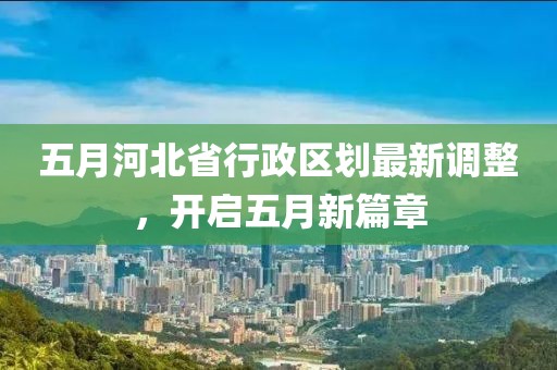 五月河北省行政区划最新调整，开启五月新篇章