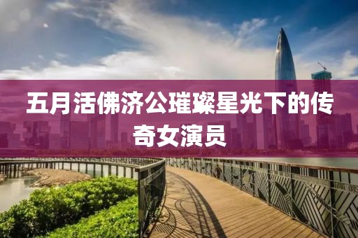 五月活佛济公璀璨星光下的传奇女演员