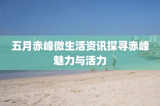 五月赤峰微生活资讯探寻赤峰魅力与活力