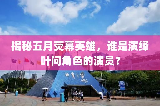 揭秘五月荧幕英雄，谁是演绎叶问角色的演员？