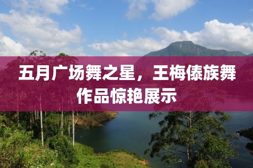 五月广场舞之星，王梅傣族舞作品惊艳展示