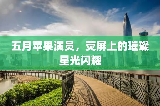 五月苹果演员，荧屏上的璀璨星光闪耀