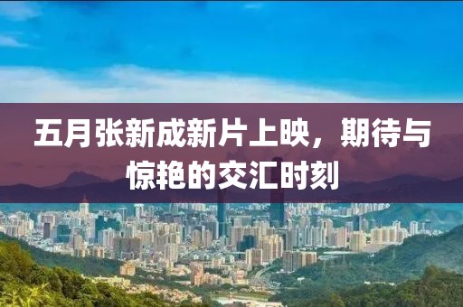 五月张新成新片上映，期待与惊艳的交汇时刻