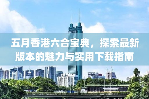 五月香港六合宝典，探索最新版本的魅力与实用下载指南