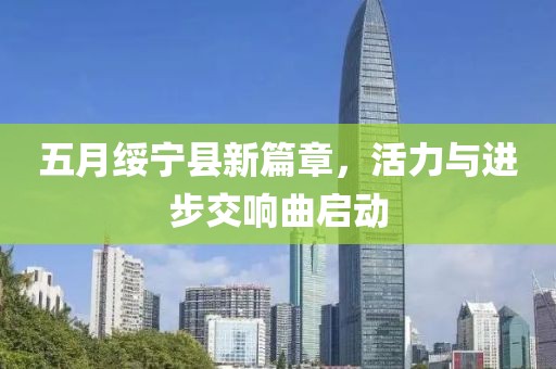 五月绥宁县新篇章，活力与进步交响曲启动