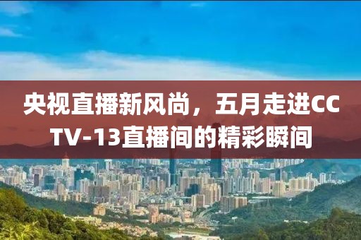 央视直播新风尚，五月走进CCTV-13直播间的精彩瞬间