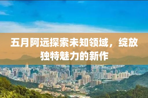 五月阿远探索未知领域，绽放独特魅力的新作