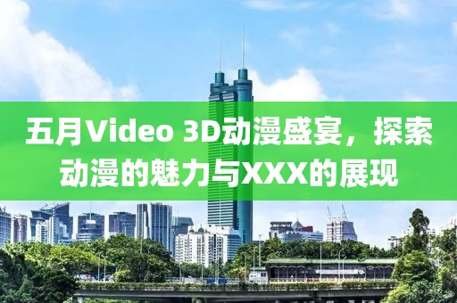 五月Video 3D动漫盛宴，探索动漫的魅力与XXX的展现