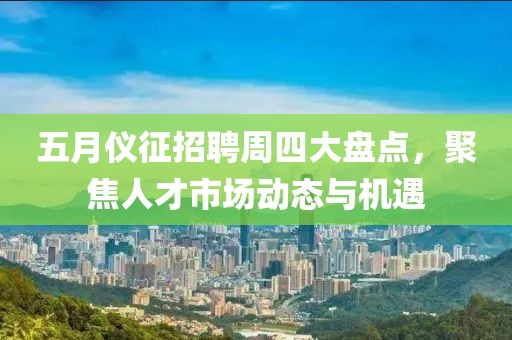 五月仪征招聘周四大盘点，聚焦人才市场动态与机遇
