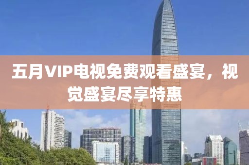 五月VIP电视免费观看盛宴，视觉盛宴尽享特惠