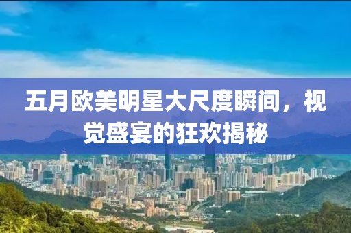 五月欧美明星大尺度瞬间，视觉盛宴的狂欢揭秘