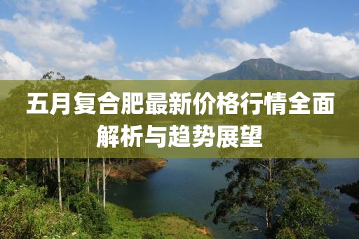 五月复合肥最新价格行情全面解析与趋势展望