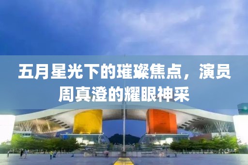五月星光下的璀璨焦点，演员周真澄的耀眼神采