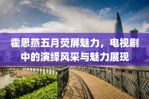霍思燕五月荧屏魅力，电视剧中的演绎风采与魅力展现
