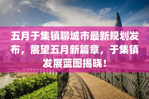 五月于集镇聊城市最新规划发布，展望五月新篇章，于集镇发展蓝图揭晓！