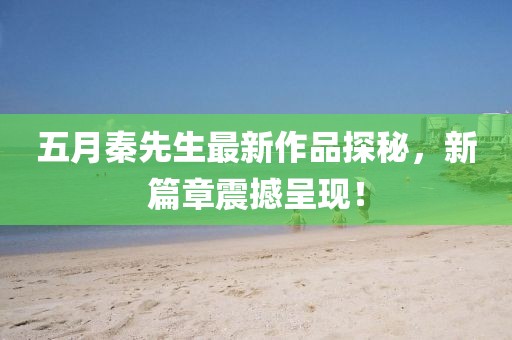 五月秦先生最新作品探秘，新篇章震撼呈现！