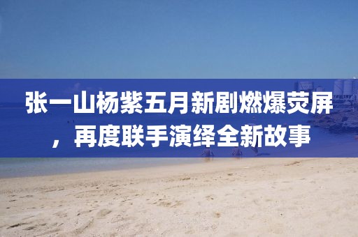 张一山杨紫五月新剧燃爆荧屏，再度联手演绎全新故事