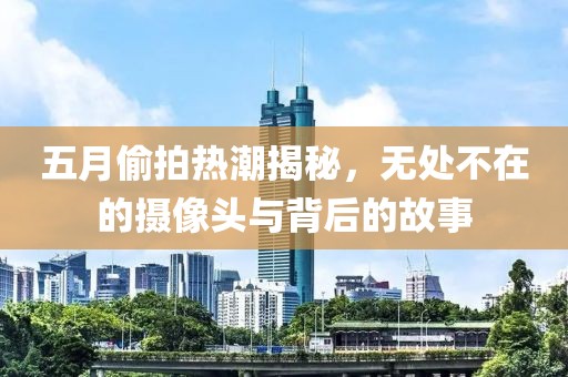 五月偷拍热潮揭秘，无处不在的摄像头与背后的故事