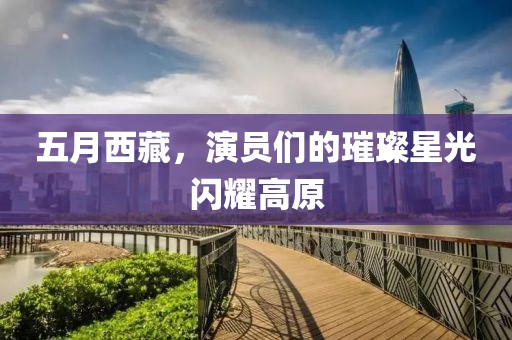 五月西藏，演员们的璀璨星光闪耀高原