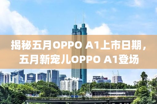 揭秘五月OPPO A1上市日期，五月新宠儿OPPO A1登场