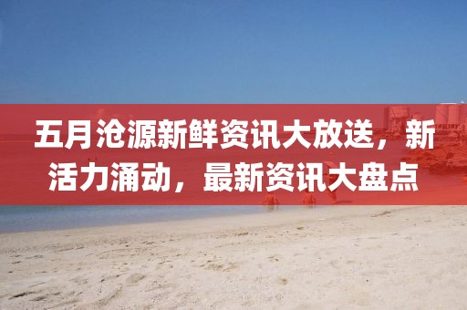 五月沧源新鲜资讯大放送，新活力涌动，最新资讯大盘点