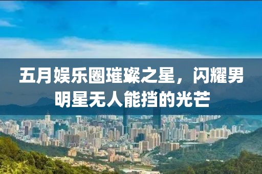 五月娱乐圈璀璨之星，闪耀男明星无人能挡的光芒