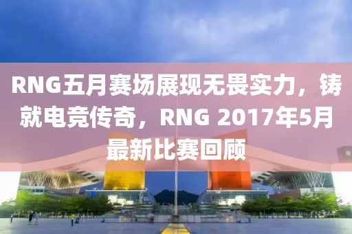 RNG五月赛场展现无畏实力，铸就电竞传奇，RNG 2017年5月最新比赛回顾