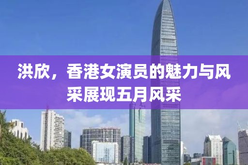 洪欣，香港女演员的魅力与风采展现五月风采