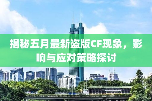 揭秘五月最新盗版CF现象，影响与应对策略探讨