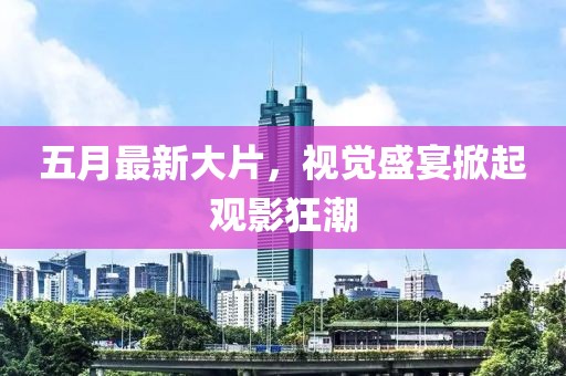 五月最新大片，视觉盛宴掀起观影狂潮
