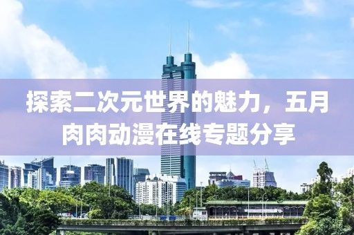 探索二次元世界的魅力，五月肉肉动漫在线专题分享