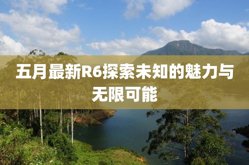 五月最新R6探索未知的魅力与无限可能