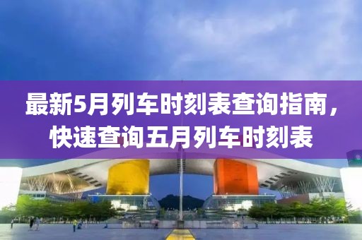 最新5月列车时刻表查询指南，快速查询五月列车时刻表