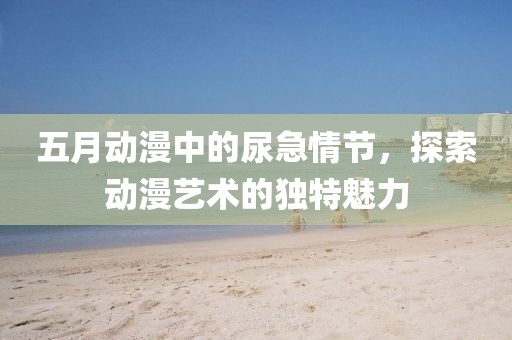 五月动漫中的尿急情节，探索动漫艺术的独特魅力
