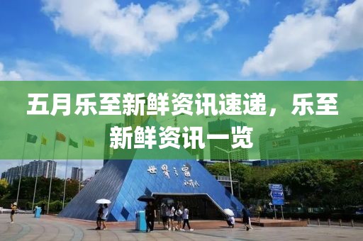 五月乐至新鲜资讯速递，乐至新鲜资讯一览