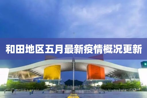 和田地区五月最新疫情概况更新