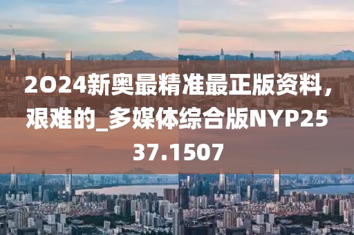 2O24新奥最精准最正版资料，艰难的_多媒体综合版NYP2537.1507