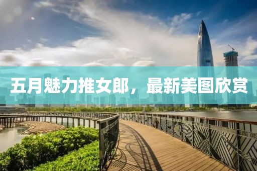 五月魅力推女郎，最新美图欣赏