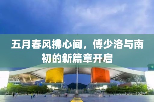 五月春风拂心间，傅少洛与南初的新篇章开启