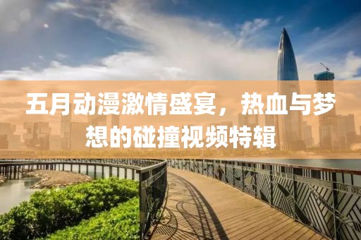 五月动漫激情盛宴，热血与梦想的碰撞视频特辑