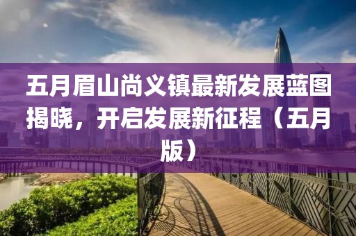 五月眉山尚义镇最新发展蓝图揭晓，开启发展新征程（五月版）