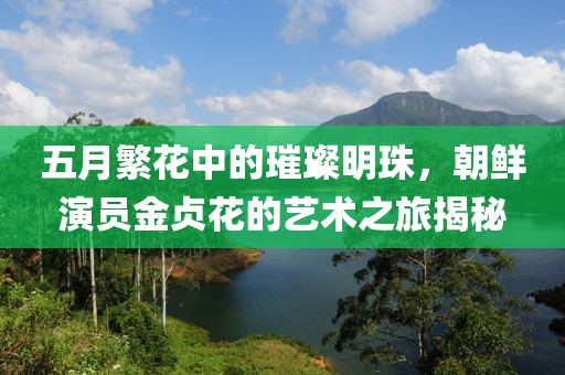 五月繁花中的璀璨明珠，朝鲜演员金贞花的艺术之旅揭秘