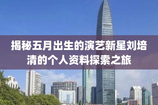 揭秘五月出生的演艺新星刘培清的个人资料探索之旅