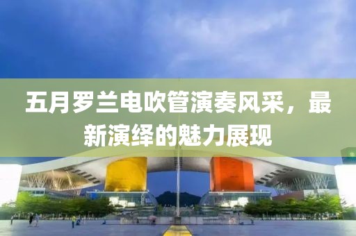 五月罗兰电吹管演奏风采，最新演绎的魅力展现